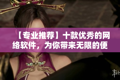 【專業(yè)推薦】十款優(yōu)秀的網絡軟件，為你帶來無限的便利與創(chuàng)新