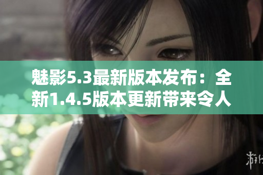 魅影5.3最新版本發(fā)布：全新1.4.5版本更新帶來令人期待的功能提升