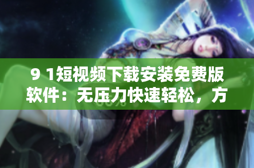 9 1短視頻下載安裝免費版軟件：無壓力快速輕松，方便實用！