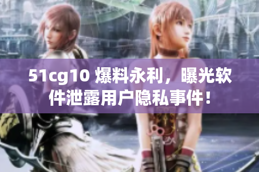 51cg10 爆料永利，曝光軟件泄露用戶隱私事件！