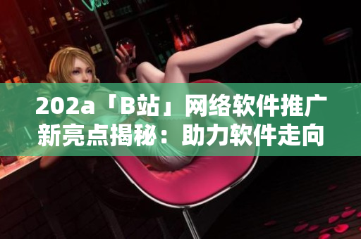 202a「B站」網(wǎng)絡軟件推廣新亮點揭秘：助力軟件走向2023創(chuàng)新前沿