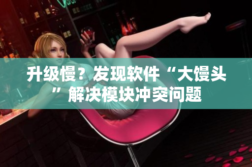 升級(jí)慢？發(fā)現(xiàn)軟件“大饅頭”解決模塊沖突問(wèn)題