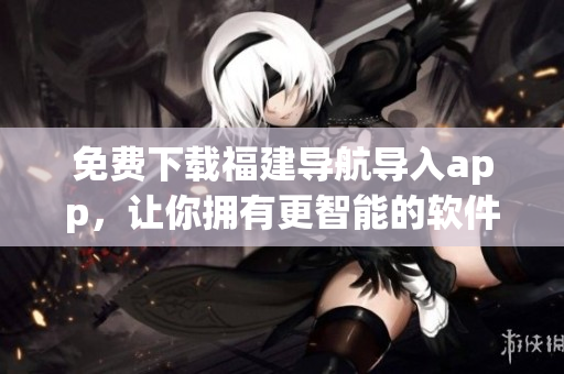 免費(fèi)下載福建導(dǎo)航導(dǎo)入app，讓你擁有更智能的軟件體驗(yàn)