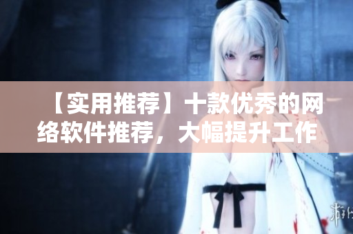 【實(shí)用推薦】十款優(yōu)秀的網(wǎng)絡(luò)軟件推薦，大幅提升工作效率！
