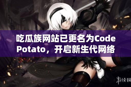 吃瓜族網(wǎng)站已更名為CodePotato，開(kāi)啟新生代網(wǎng)絡(luò)軟件編輯之旅