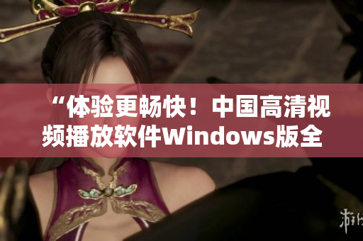 “體驗(yàn)更暢快！中國(guó)高清視頻播放軟件Windows版全新上線”