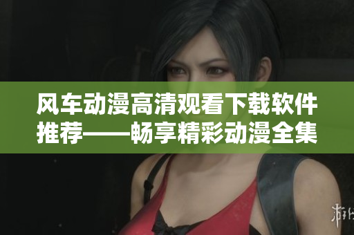風(fēng)車動(dòng)漫高清觀看下載軟件推薦——暢享精彩動(dòng)漫全集