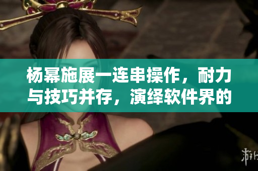 楊冪施展一連串操作，耐力與技巧并存，演繹軟件界的13分鐘奇跡