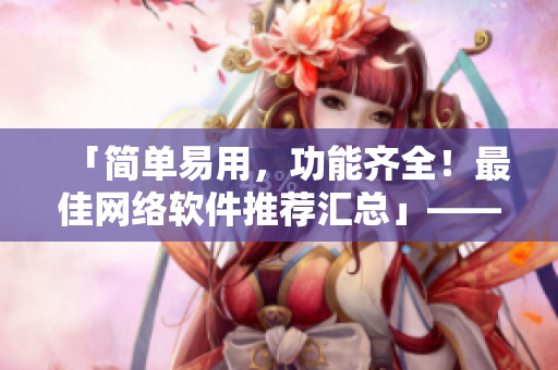 「簡單易用，功能齊全！最佳網(wǎng)絡(luò)軟件推薦匯總」——一位編輯的精心策劃