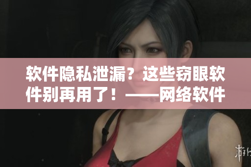 軟件隱私泄漏？這些竊眼軟件別再用了！——網(wǎng)絡(luò)軟件相關(guān)推薦