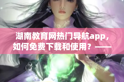 湖南教育網(wǎng)熱門導(dǎo)航app，如何免費(fèi)下載和使用？——軟件詳解和教程