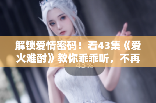 解鎖愛情密碼！看43集《愛火難酎》教你乖乖聽，不再讓激情沖昏頭