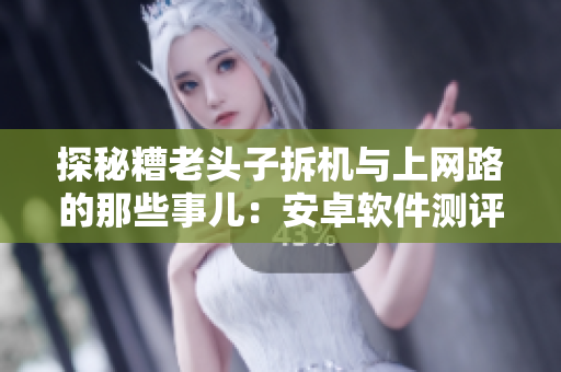 探秘糟老頭子拆機與上網(wǎng)路的那些事兒：安卓軟件測評背后的故事