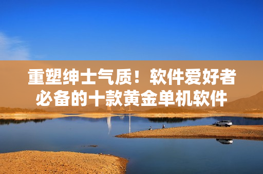 重塑紳士氣質(zhì)！軟件愛好者必備的十款黃金單機(jī)軟件