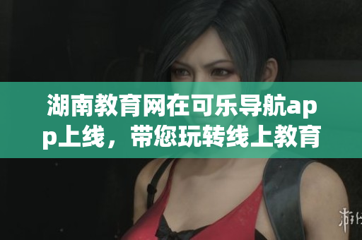 湖南教育網(wǎng)在可樂導(dǎo)航app上線，帶您玩轉(zhuǎn)線上教育平臺