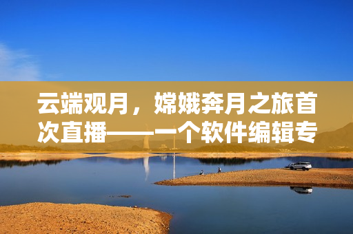 云端觀月，嫦娥奔月之旅首次直播——一個軟件編輯專注編寫技術(shù)文章