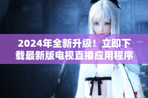 2024年全新升級！立即下載最新版電視直播應用程序，享受更流暢更高清的觀看體驗！