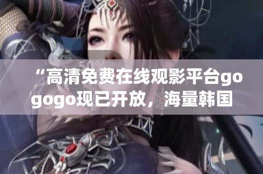 “高清免費(fèi)在線觀影平臺(tái)gogogo現(xiàn)已開(kāi)放，海量韓國(guó)影視熱播中！”