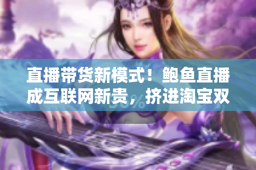 直播帶貨新模式！鮑魚直播成互聯網新貴，擠進淘寶雙十一前三保存榜單