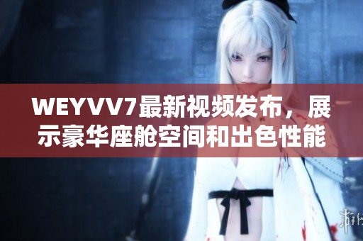 WEYVV7最新視頻發(fā)布，展示豪華座艙空間和出色性能的絕佳體驗
