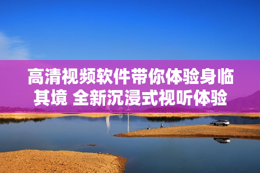 高清視頻軟件帶你體驗身臨其境 全新沉浸式視聽體驗
