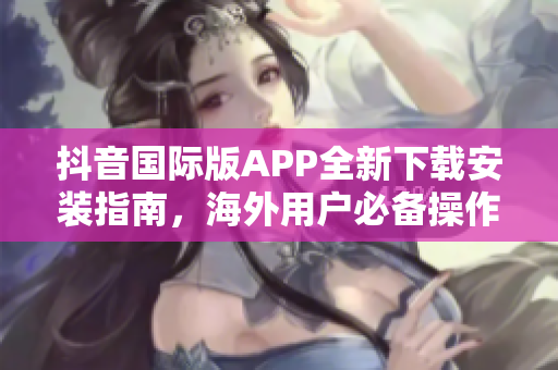 抖音國際版APP全新下載安裝指南，海外用戶必備操作教程