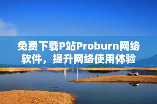 免費下載P站Proburn網(wǎng)絡(luò)軟件，提升網(wǎng)絡(luò)使用體驗
