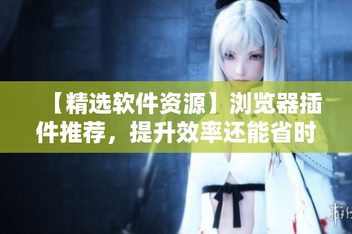 【精選軟件資源】瀏覽器插件推薦，提升效率還能省時(shí)間！