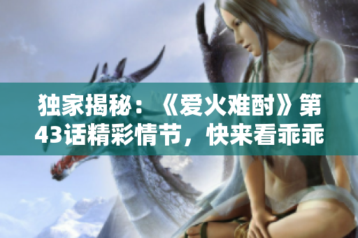 獨(dú)家揭秘：《愛火難酎》第43話精彩情節(jié)，快來看乖乖聽如何征服火熱愛情