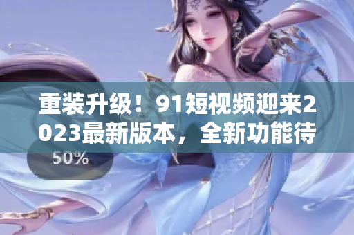 重裝升級(jí)！91短視頻迎來2023最新版本，全新功能待探索