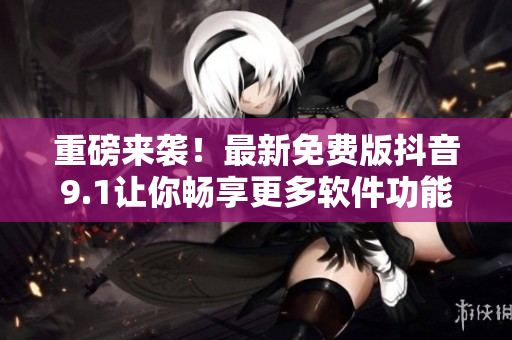 重磅來襲！最新免費版抖音9.1讓你暢享更多軟件功能！