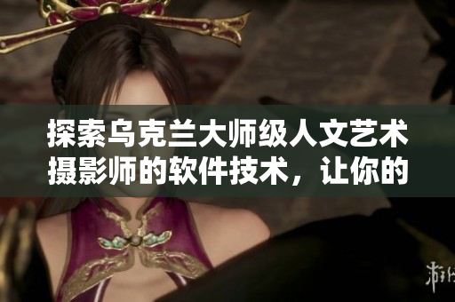 探索烏克蘭大師級(jí)人文藝術(shù)攝影師的軟件技術(shù)，讓你的攝影作品更加完美。