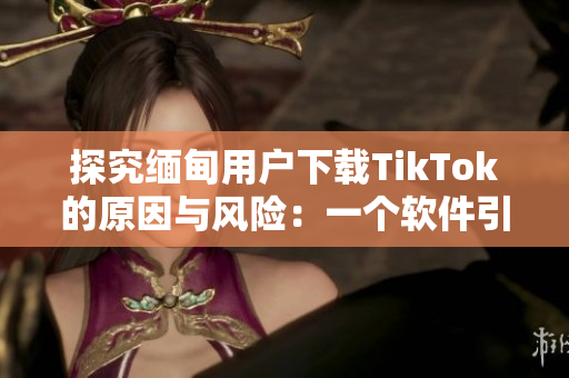 探究緬甸用戶(hù)下載TikTok的原因與風(fēng)險(xiǎn)：一個(gè)軟件引起的思考