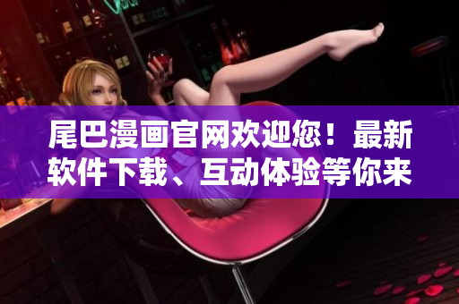 尾巴漫畫官網(wǎng)歡迎您！最新軟件下載、互動(dòng)體驗(yàn)等你來(lái)！