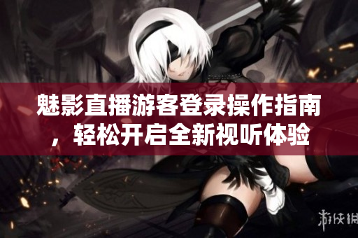 魅影直播游客登錄操作指南，輕松開啟全新視聽體驗(yàn)