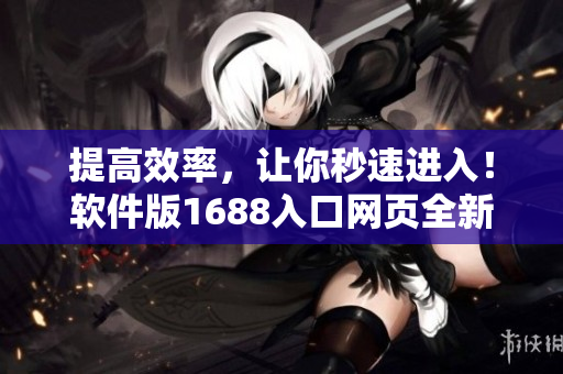 提高效率，讓你秒速進入！軟件版1688入口網頁全新升級