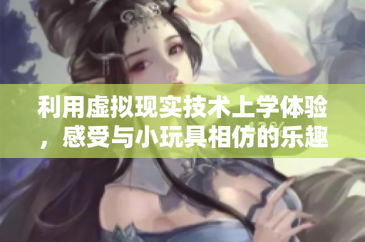 利用虛擬現(xiàn)實(shí)技術(shù)上學(xué)體驗(yàn)，感受與小玩具相仿的樂(lè)趣