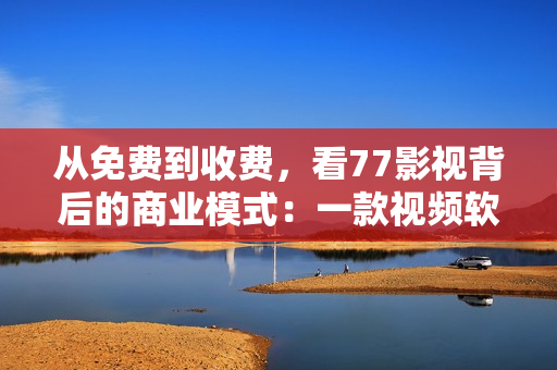 從免費(fèi)到收費(fèi)，看77影視背后的商業(yè)模式：一款視頻軟件的發(fā)展歷程