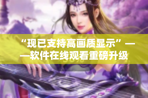 “現(xiàn)已支持高畫質(zhì)顯示”——軟件在線觀看重磅升級(jí)