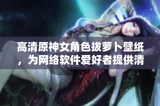 高清原神女角色拔蘿卜壁紙，為網(wǎng)絡軟件愛好者提供清新桌面背景