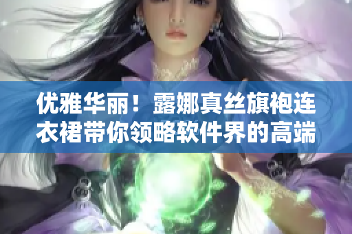 優(yōu)雅華麗！露娜真絲旗袍連衣裙帶你領(lǐng)略軟件界的高端時(shí)尚