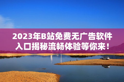 2023年B站免費(fèi)無廣告軟件入口揭秘流暢體驗(yàn)等你來！