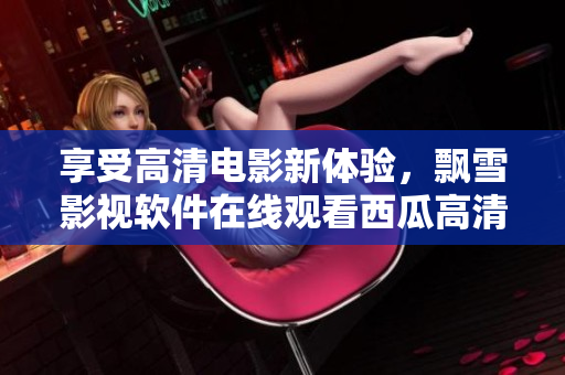 享受高清電影新體驗(yàn)，飄雪影視軟件在線觀看西瓜高清