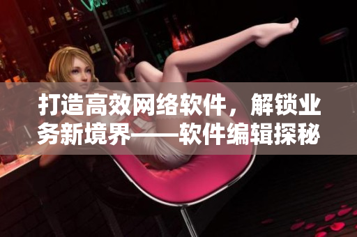 打造高效網(wǎng)絡(luò)軟件，解鎖業(yè)務(wù)新境界——軟件編輯探秘網(wǎng)絡(luò)軟件的技術(shù)與應(yīng)用