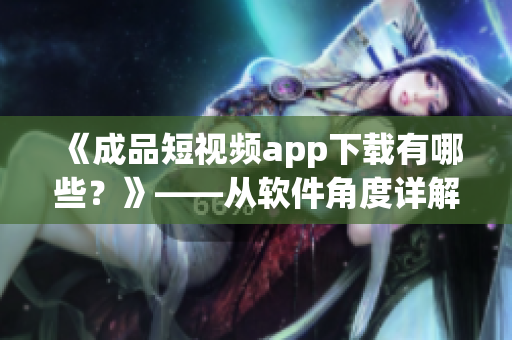 《成品短視頻app下載有哪些？》——從軟件角度詳解短視頻下載利器