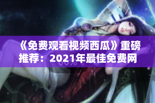 《免費觀看視頻西瓜》重磅推薦：2021年最佳免費網(wǎng)絡(luò)軟件合集！