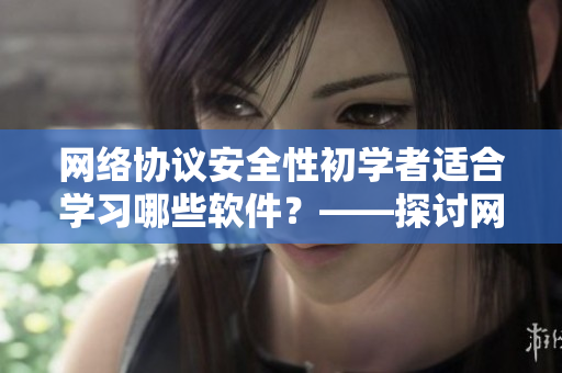 網(wǎng)絡協(xié)議安全性初學者適合學習哪些軟件？——探討網(wǎng)絡安全軟件推薦