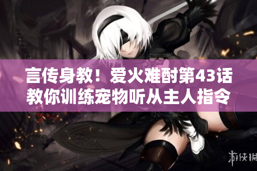 言傳身教！愛火難酎第43話教你訓(xùn)練寵物聽從主人指令