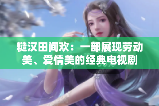 糙漢田間歡：一部展現(xiàn)勞動(dòng)美、愛(ài)情美的經(jīng)典電視劇