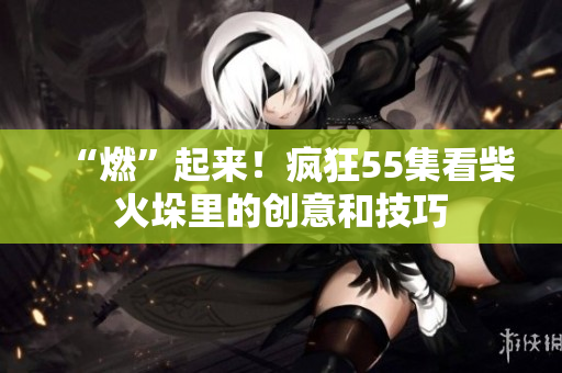 “燃”起來！瘋狂55集看柴火垛里的創(chuàng)意和技巧